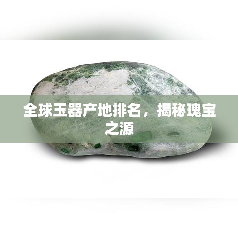 全球玉器产地排名，揭秘瑰宝之源