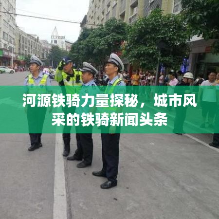 河源铁骑力量探秘，城市风采的铁骑新闻头条