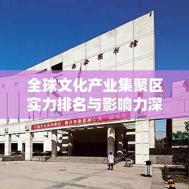 全球文化产业集聚区实力排名与影响力深度解析
