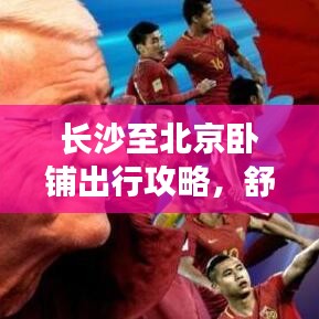 长沙至北京卧铺出行攻略，舒适旅程，一触即发