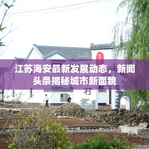 江苏海安最新发展动态，新闻头条揭秘城市新面貌
