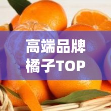 高端品牌橘子TOP10榜单，品质与美味的无缝对接之旅