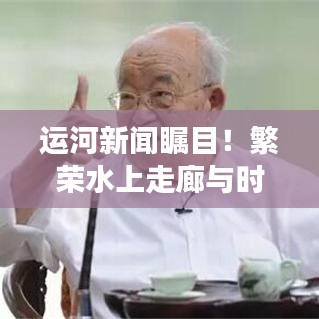 运河新闻瞩目！繁荣水上走廊与时代脉搏同步跃进