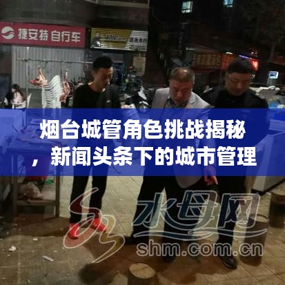 烟台城管角色挑战揭秘，新闻头条下的城市管理工作新动向