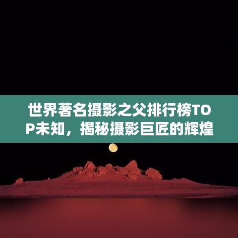 世界著名摄影之父排行榜TOP未知，揭秘摄影巨匠的辉煌历程