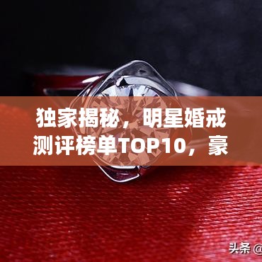 独家揭秘，明星婚戒测评榜单TOP10，豪华闪耀见证真爱时刻！
