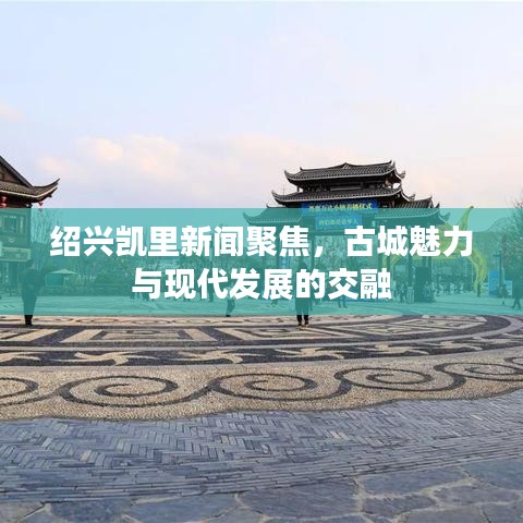 绍兴凯里新闻聚焦，古城魅力与现代发展的交融