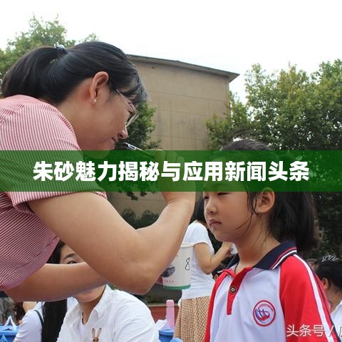 朱砂魅力揭秘与应用新闻头条