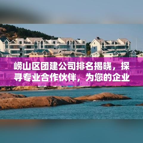 崂山区团建公司排名揭晓，探寻专业合作伙伴，为您的企业团队打造最佳团建体验！