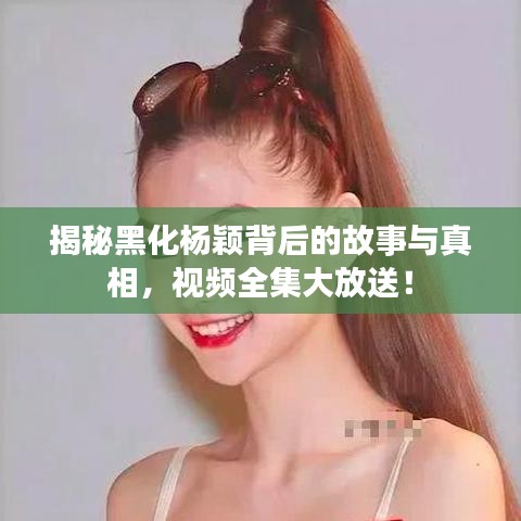 揭秘黑化杨颖背后的故事与真相，视频全集大放送！