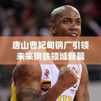 唐山曹妃甸钢厂引领未来钢铁领域新篇章探索