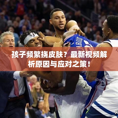孩子频繁挠皮肤？最新视频解析原因与应对之策！
