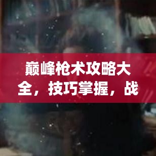 巅峰枪术攻略大全，技巧掌握，战场主宰之路！