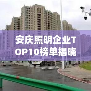 安庆照明企业TOP10榜单揭晓，璀璨之光引领未来之光