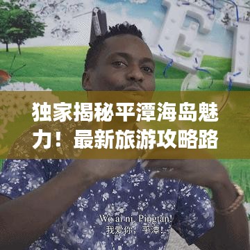 独家揭秘平潭海岛魅力！最新旅游攻略路线畅游美景！
