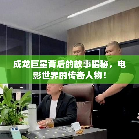 成龙巨星背后的故事揭秘，电影世界的传奇人物！