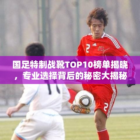国足特制战靴TOP10榜单揭晓，专业选择背后的秘密大揭秘