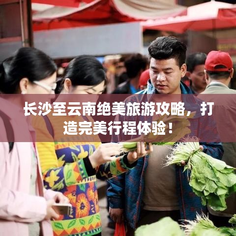 长沙至云南绝美旅游攻略，打造完美行程体验！