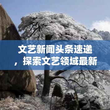 文艺新闻头条速递，探索文艺领域最新动态与热点热议