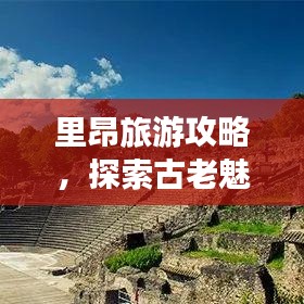 里昂旅游攻略，探索古老魅力与活力的完美融合！