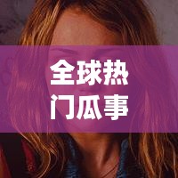 全球热门瓜事大揭秘，探寻吃瓜群众的全球排名！