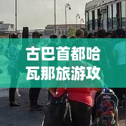 古巴首都哈瓦那旅游攻略，全方位指南带你畅游魅力之都