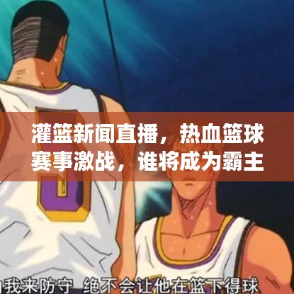 灌篮新闻直播，热血篮球赛事激战，谁将成为霸主？