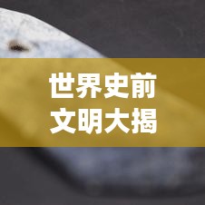 世界史前文明大揭秘，辉煌历程震撼心灵！