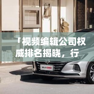 「视频编辑公司权威排名揭晓，行业佼佼者尽收眼底」