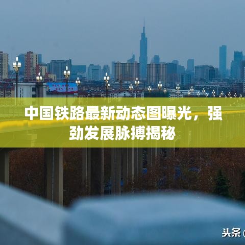 中国铁路最新动态图曝光，强劲发展脉搏揭秘