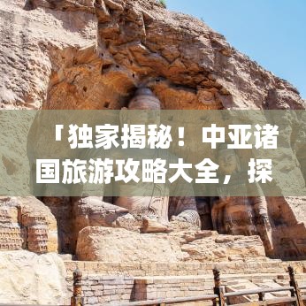 「独家揭秘！中亚诸国旅游攻略大全，探秘神秘美丽的中亚之旅」