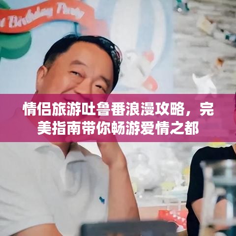 情侣旅游吐鲁番浪漫攻略，完美指南带你畅游爱情之都