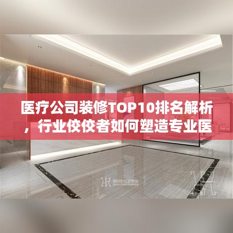 医疗公司装修TOP10排名解析，行业佼佼者如何塑造专业医疗环境