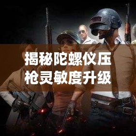 揭秘陀螺仪压枪灵敏度升级秘籍，玩转游戏操作新境界！