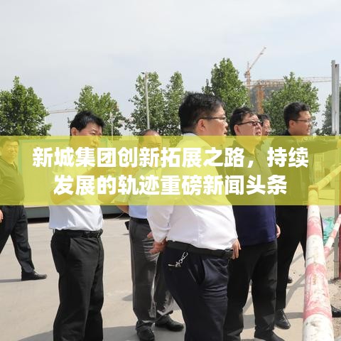 新城集团创新拓展之路，持续发展的轨迹重磅新闻头条