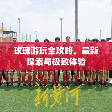 玫瑰游玩全攻略，最新探索与极致体验