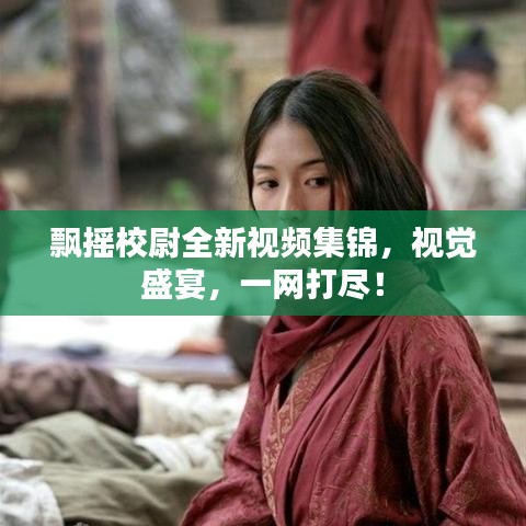 飘摇校尉全新视频集锦，视觉盛宴，一网打尽！