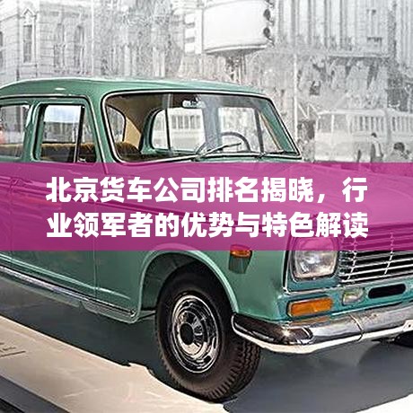 北京货车公司排名揭晓，行业领军者的优势与特色解读