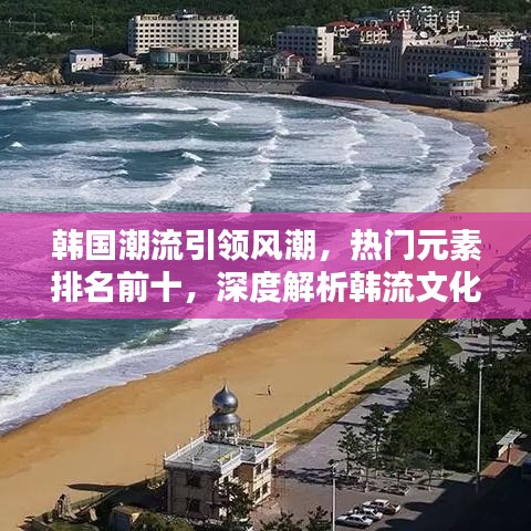 韩国潮流引领风潮，热门元素排名前十，深度解析韩流文化引领潮流的魅力所在