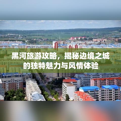 黑河旅游攻略，揭秘边境之城的独特魅力与风情体验